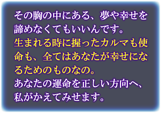 その胸の中にある、夢や幸せを諦めなくてもいいんです。　生まれる時に握ったカルマも指名も全てはあなたが幸せになるためのものなの。あなたの運命を正しい方向へ、私がかえてみせます。