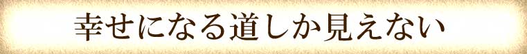 幸せになる道しか見えない